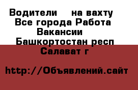 Водители BC на вахту. - Все города Работа » Вакансии   . Башкортостан респ.,Салават г.